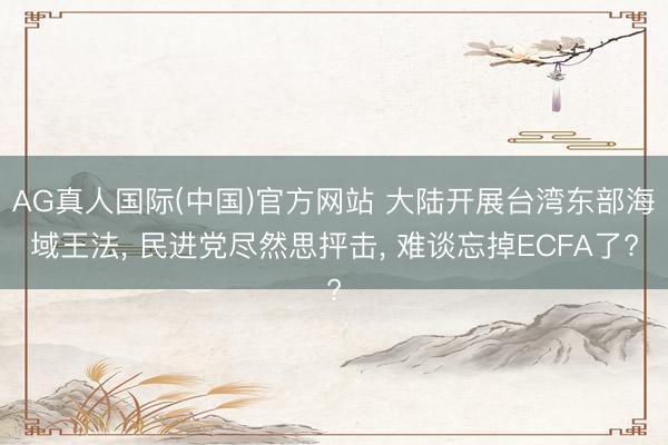 AG真人国际(中国)官方网站 大陆开展台湾东部海域王法， 民进党尽然思抨击， 难谈忘掉ECFA了?