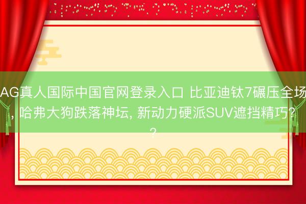 AG真人国际中国官网登录入口 比亚迪钛7碾压全场， 哈弗大狗跌落神坛， 新动力硬派SUV遮挡精巧?