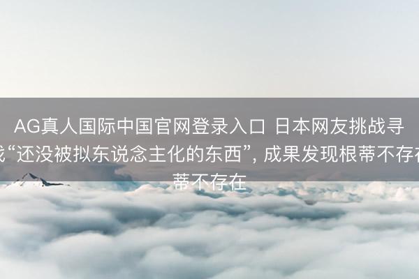 AG真人国际中国官网登录入口 日本网友挑战寻找“还没被拟东说念主化的东西”， 成果发现根蒂不存在