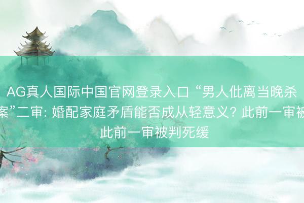 AG真人国际中国官网登录入口 “男人仳离当晚杀害前妻案”二审: 婚配家庭矛盾能否成从轻意义? 此前一审被判死缓
