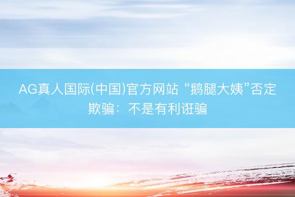 AG真人国际(中国)官方网站 “鹅腿大姨”否定欺骗：不是有利诳骗