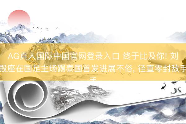 AG真人国际中国官网登录入口 终于比及你! 刘殿座在国足主场踢泰国首发进展不俗， 径直零封敌手