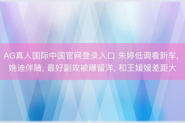 AG真人国际中国官网登录入口 朱婷低调看新车， 姚迪伴随， 最好副攻被曝留洋， 和王媛媛差距大