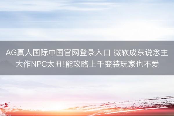AG真人国际中国官网登录入口 微软成东说念主大作NPC太丑!能攻略上千变装玩家也不爱