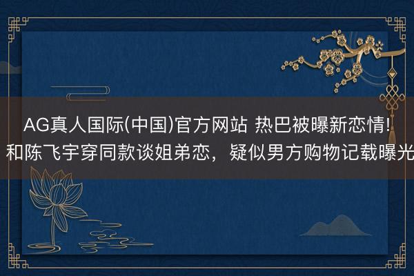 AG真人国际(中国)官方网站 热巴被曝新恋情! 和陈飞宇穿同款谈姐弟恋,疑似男方购物记载曝光