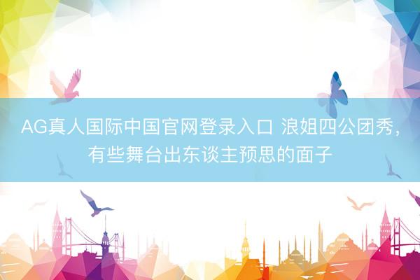 AG真人国际中国官网登录入口 浪姐四公团秀,有些舞台出东谈主预思的面子