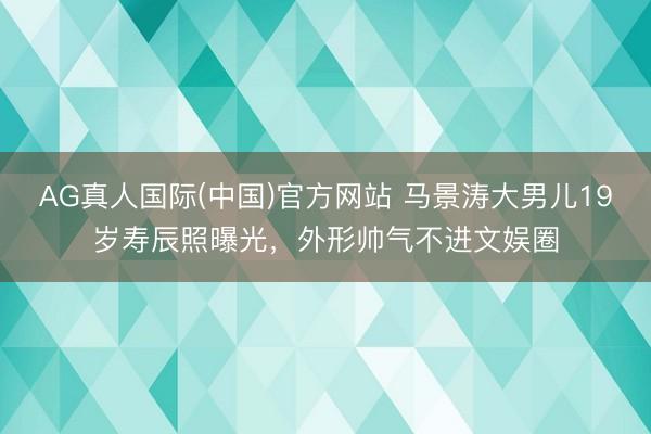 AG真人国际(中国)官方网站 马景涛大男儿19岁寿辰照曝光,外形帅气不进文娱圈