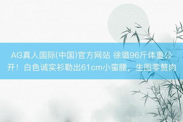 AG真人国际(中国)官方网站 徐璐96斤体重公开！白色诚实衫勒出61cm小蛮腰，生图零赘肉