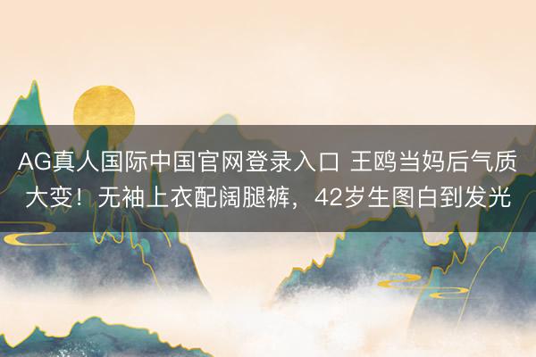 AG真人国际中国官网登录入口 王鸥当妈后气质大变！无袖上衣配阔腿裤，42岁生图白到发光