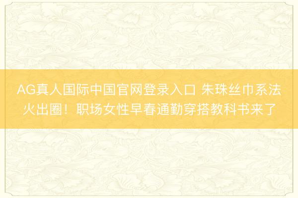 AG真人国际中国官网登录入口 朱珠丝巾系法火出圈!职场女性早春通勤穿搭教科书来了
