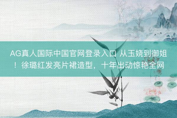 AG真人国际中国官网登录入口 从玉娆到御姐！徐璐红发亮片裙造型，十年出动惊艳全网