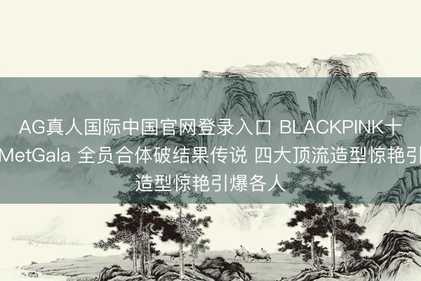 AG真人国际中国官网登录入口 BLACKPINK十年首聚MetGala 全员合体破结果传说 四大顶流造型惊艳引爆各人