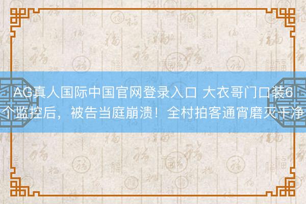 AG真人国际中国官网登录入口 大衣哥门口装6个监控后，被告当庭崩溃！全村拍客通宵磨灭干净