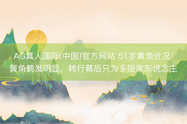 AG真人国际(中国)官方网站 51岁黄渤近况：鬓角鹤发明显，转行幕后只为多陪家东说念主