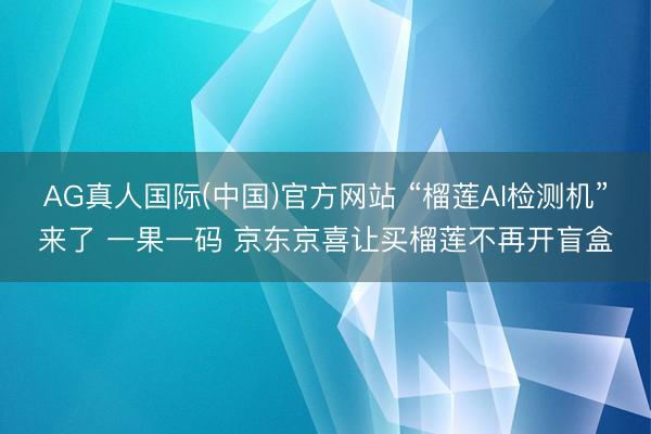 AG真人国际(中国)官方网站 “榴莲AI检测机”来了 一果一码 京东京喜让买榴莲不再开盲盒