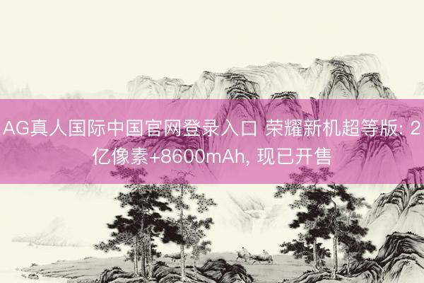 AG真人国际中国官网登录入口 荣耀新机超等版: 2亿像素+8600mAh， 现已开售