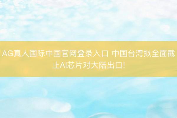 AG真人国际中国官网登录入口 中国台湾拟全面截止AI芯片对大陆出口!