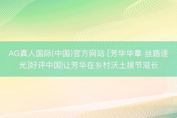 AG真人国际(中国)官方网站 [芳华华章 丝路逐光]好评中国|让芳华在乡村沃土拔节滋长