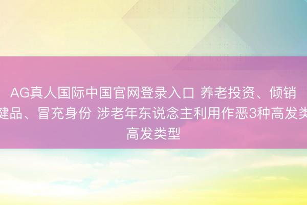 AG真人国际中国官网登录入口 养老投资、倾销保健品、冒充身份 涉老年东说念主利用作恶3种高发类型