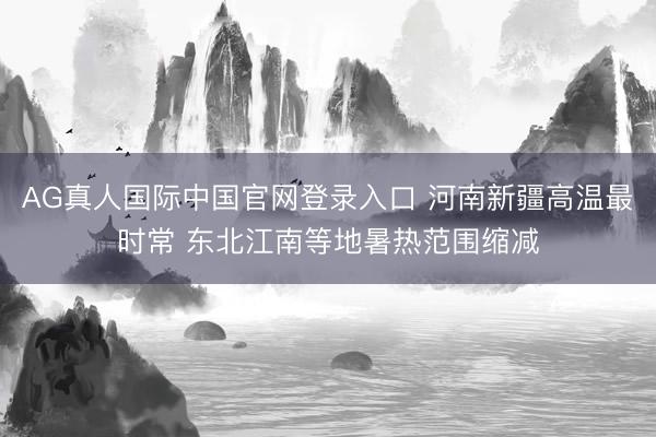 AG真人国际中国官网登录入口 河南新疆高温最时常 东北江南等地暑热范围缩减