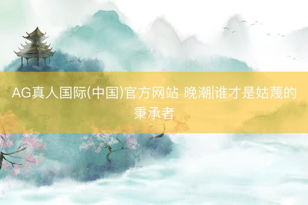 AG真人国际(中国)官方网站 晚潮|谁才是姑蔑的秉承者