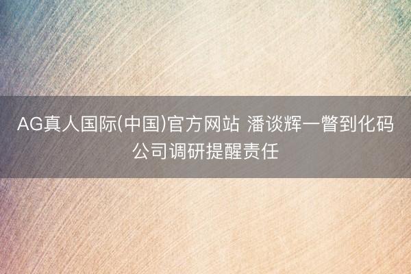 AG真人国际(中国)官方网站 潘谈辉一瞥到化码公司调研提醒责任