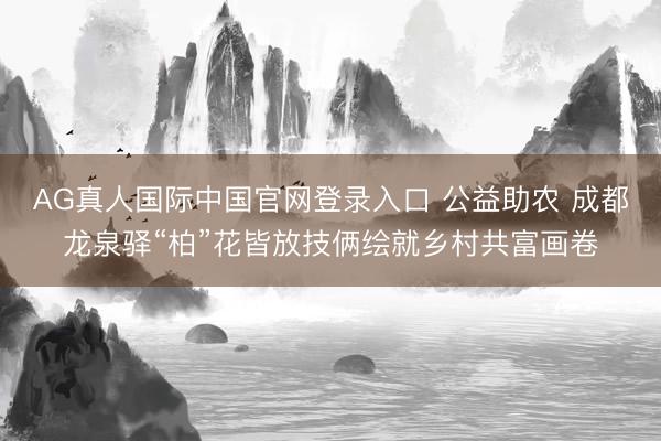 AG真人国际中国官网登录入口 公益助农 成都龙泉驿“柏”花皆放技俩绘就乡村共富画卷