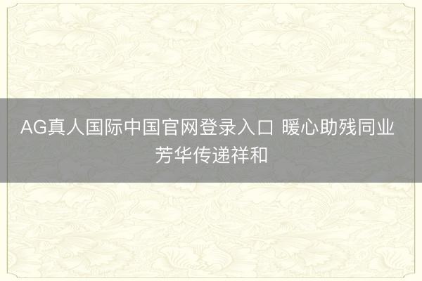 AG真人国际中国官网登录入口 暖心助残同业 芳华传递祥和