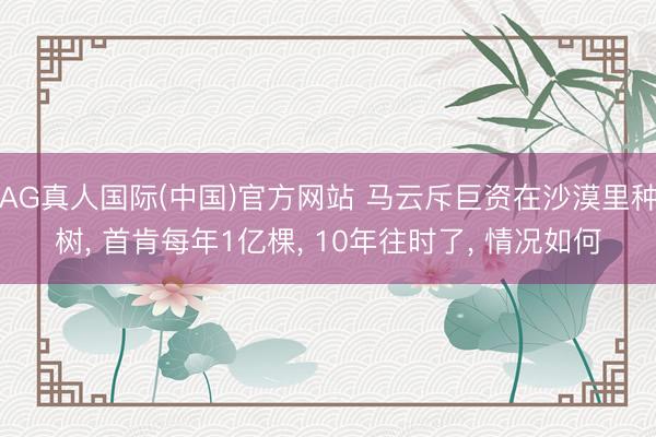 AG真人国际(中国)官方网站 马云斥巨资在沙漠里种树， 首肯每年1亿棵， 10年往时了， 情况如何