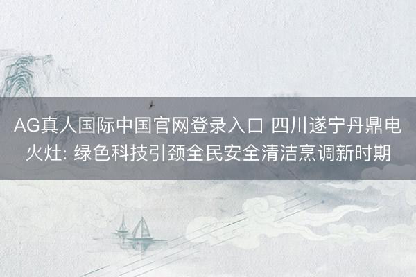 AG真人国际中国官网登录入口 四川遂宁丹鼎电火灶: 绿色科技引颈全民安全清洁烹调新时期