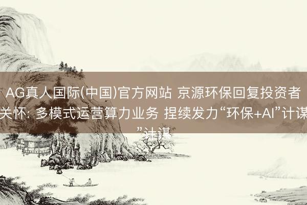 AG真人国际(中国)官方网站 京源环保回复投资者关怀: 多模式运营算力业务 捏续发力“环保+AI”计谋