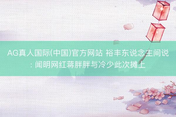 AG真人国际(中国)官方网站 裕丰东说念主间说: 闻明网红蒋胖胖与冷少此次摊上