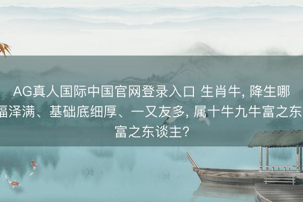 AG真人国际中国官网登录入口 生肖牛, 降生哪月牛福泽满、基础底细厚、一又友多, 属十牛九牛富之东谈主?