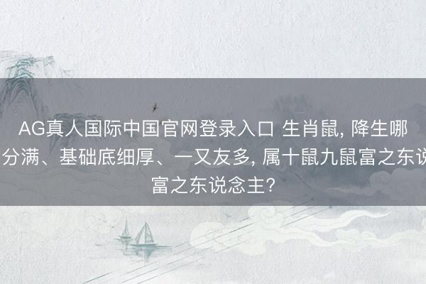 AG真人国际中国官网登录入口 生肖鼠， 降生哪月鼠福分满、基础底细厚、一又友多， 属十鼠九鼠富之东说念主?