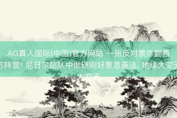 AG真人国际(中国)官方网站 一张反对票炸翻西方阵营! 尼日尔站队中俄硬刚好意思英法， 地缘大变天