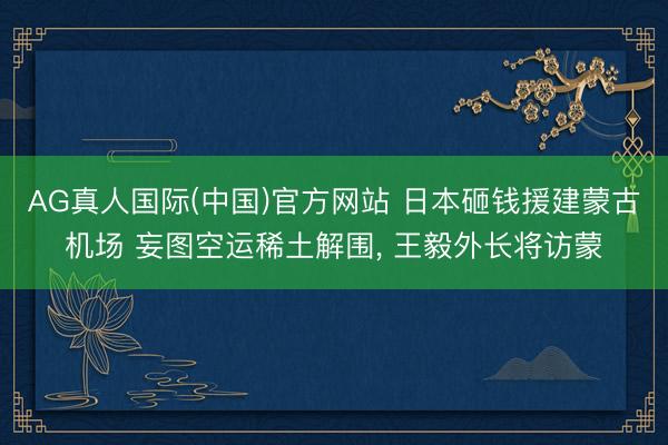AG真人国际(中国)官方网站 日本砸钱援建蒙古机场 妄图空运稀土解围， 王毅外长将访蒙