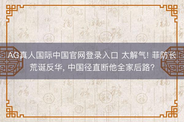 AG真人国际中国官网登录入口 太解气! 菲防长荒诞反华， 中国径直断他全家后路?