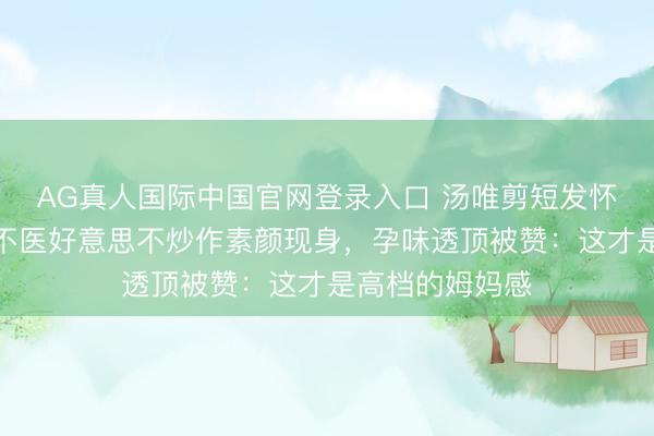 AG真人国际中国官网登录入口 汤唯剪短发怀二胎引热议！不医好意思不炒作素颜现身，孕味透顶被赞：这才是高档的姆妈感