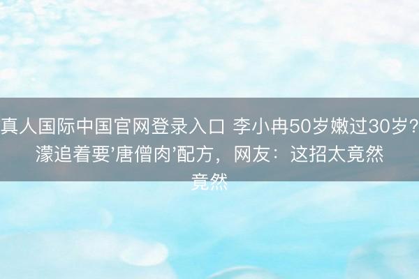 AG真人国际中国官网登录入口 李小冉50岁嫩过30岁?王濛追着要'唐僧肉'配方,网友:这招太竟然