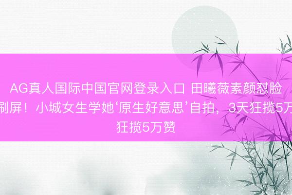 AG真人国际中国官网登录入口 田曦薇素颜怼脸照刷屏！小城女生学她‘原生好意思’自拍，3天狂揽5万赞