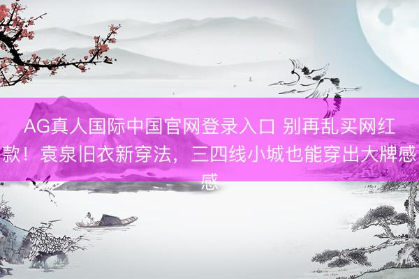 AG真人国际中国官网登录入口 别再乱买网红款！袁泉旧衣新穿法，三四线小城也能穿出大牌感