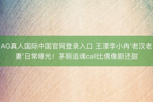 AG真人国际中国官网登录入口 王濛李小冉'老汉老妻'日常曝光！茅厕追魂call比偶像剧还甜