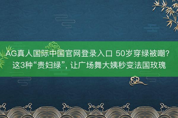AG真人国际中国官网登录入口 50岁穿绿被嘲? 这3种“贵妇绿”， 让广场舞大姨秒变法国玫瑰