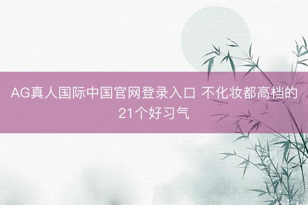 AG真人国际中国官网登录入口 不化妆都高档的21个好习气