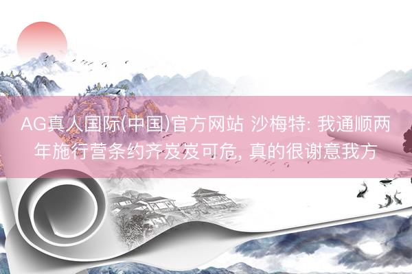 AG真人国际(中国)官方网站 沙梅特: 我通顺两年施行营条约齐岌岌可危， 真的很谢意我方