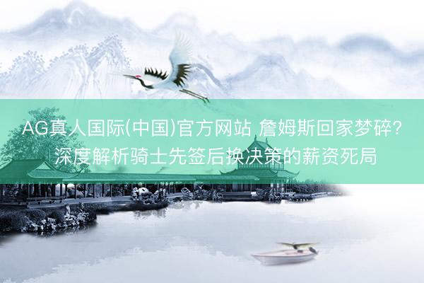 AG真人国际(中国)官方网站 詹姆斯回家梦碎? 深度解析骑士先签后换决策的薪资死局