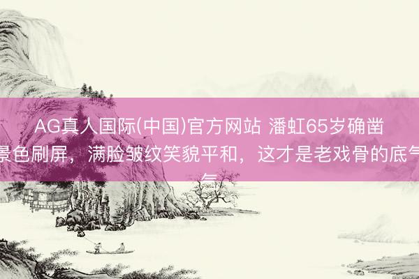 AG真人国际(中国)官方网站 潘虹65岁确凿景色刷屏，满脸皱纹笑貌平和，这才是老戏骨的底气