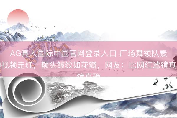 AG真人国际中国官网登录入口 广场舞领队素颜视频走红,额头皱纹如花瓣,网友:比网红滤镜真确