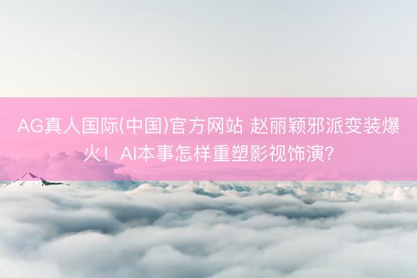 AG真人国际(中国)官方网站 赵丽颖邪派变装爆火！AI本事怎样重塑影视饰演？