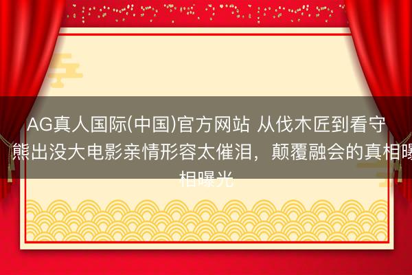 AG真人国际(中国)官方网站 从伐木匠到看守者!熊出没大电影亲情形容太催泪,颠覆融会的真相曝光